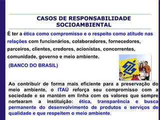 CASOS DE RESPONSABILIDADE
SOCIOAMBIENTAL
É ter a ética como compromisso e o respeito como atitude nas
relações com funcionários, colaboradores, fornecedores,
parceiros, clientes, credores, acionistas, concorrentes,
comunidade, governo e meio ambiente.
(BANCO DO BRASIL)
Ao contribuir de forma mais eficiente para a preservação do
meio ambiente, o ITAÚ reforça seu compromisso com a
sociedade e se mantém em linha com os valores que sempre
nortearam a instituição: ética, transparência e busca
permanente do desenvolvimento de produtos e serviços de
qualidade e que respeitem o meio ambiente.
 