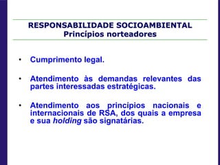 RESPONSABILIDADE SOCIOAMBIENTAL
Princípios norteadores
• Cumprimento legal.
• Atendimento às demandas relevantes das
partes interessadas estratégicas.
• Atendimento aos princípios nacionais e
internacionais de RSA, dos quais a empresa
e sua holding são signatárias.
 