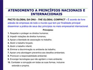 ATENDIMENTO A PRINCÍPIOS NACIONAIS E
INTERNACIONAIS
PACTO GLOBAL DA ONU - THE GLOBAL COMPACT – É acordo de livre
adesão de empresas de todo o mundo que tem por finalidade principal
disseminar a prática de seus dez princípios no meio empresarial internacional.
Princípios:
1. Respeitar e proteger os direitos humanos;
2. Impedir violações de direitos humanos;
3. Apoiar a liberdade de associação no trabalho;
4. Abolir o trabalho forçado;
5. Abolir o trabalho infantil;
6. Eliminar a discriminação no ambiente de trabalho;
7. Apoiar uma abordagem preventiva aos desafios ambientais;
8. Promover a responsabilidade ambiental;
9. Encorajar tecnologias que não agridem o meio ambiente;
10. Combater a corrupção em todas as suas formas, inclusive
extorsão e propina.
 