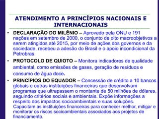 ATENDIMENTO A PRINCÍPIOS NACIONAIS E
INTERNACIONAIS
• DECLARAÇÃO DO MILÊNIO – Aprovado pela ONU e 191
nações em setembro de 2000, o conjunto de oito macroobjetivos a
serem atingidos até 2015, por meio de ações dos governos e da
sociedade, recebeu a adesão do Brasil e o apoio incondicional da
Petrobras.
• PROTOCOLO DE QUIOTO – Monitora indicadores de qualidade
ambiental, como emissões de gases, geração de resíduos e
consumo de água doce.
• PRINCÍPIOS DO EQUADOR – Concessão de crédito a 10 bancos
globais e outras instituições financeiras que desenvolvam
programas que ultrapassem o montante de 50 milhões de dólares,
seguindo critérios sociais e ambientais. Expõe informações a
respeito dos impactos socioambientais e suas soluções.
Capacitam as instituições financeiras para conhecer melhor, mitigar e
monitorar os riscos socioambientais associados aos projetos de
financiamento.
 