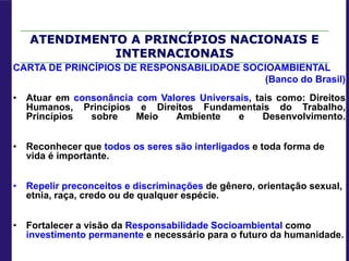CARTA DE PRINCÍPIOS DE RESPONSABILIDADE SOCIOAMBIENTAL
(Banco do Brasil)
• Atuar em consonância com Valores Universais, tais como: Direitos
Humanos, Princípios e Direitos Fundamentais do Trabalho,
Princípios sobre Meio Ambiente e Desenvolvimento.
• Reconhecer que todos os seres são interligados e toda forma de
vida é importante.
• Repelir preconceitos e discriminações de gênero, orientação sexual,
etnia, raça, credo ou de qualquer espécie.
• Fortalecer a visão da Responsabilidade Socioambiental como
investimento permanente e necessário para o futuro da humanidade.
ATENDIMENTO A PRINCÍPIOS NACIONAIS E
INTERNACIONAIS
 