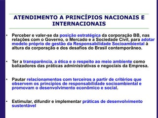 • Perceber e valer-se da posição estratégica da corporação BB, nas
relações com o Governo, o Mercado e a Sociedade Civil, para adotar
modelo próprio de gestão da Responsabilidade Socioambiental à
altura da corporação e dos desafios do Brasil contemporâneo.
• Ter a transparência, a ética e o respeito ao meio ambiente como
balizadores das práticas administrativas e negociais da Empresa.
• Pautar relacionamentos com terceiros a partir de critérios que
observem os princípios de responsabilidade socioambiental e
promovam o desenvolvimento econômico e social.
• Estimular, difundir e implementar práticas de desenvolvimento
sustentável
ATENDIMENTO A PRINCÍPIOS NACIONAIS E
INTERNACIONAIS
 