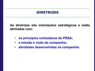 DIRETRIZES
As diretrizes são orientações estratégicas e estão
alinhadas com:
• os princípios norteadores do PRSA;
• a missão e visão da companhia;
• atividades desenvolvidas na companhia.
 