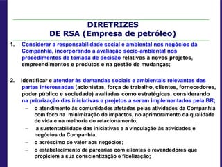 DIRETRIZES
DE RSA (Empresa de petróleo)
1. Considerar a responsabilidade social e ambiental nos negócios da
Companhia, incorporando a avaliação sócio-ambiental nos
procedimentos de tomada de decisão relativos a novos projetos,
empreendimentos e produtos e na gestão de mudanças;
2. Identificar e atender às demandas sociais e ambientais relevantes das
partes interessadas (acionistas, força de trabalho, clientes, fornecedores,
poder público e sociedade) avaliadas como estratégicas, considerando
na priorização das iniciativas e projetos a serem implementados pela BR;
– o atendimento às comunidades afetadas pelas atividades da Companhia
com foco na minimização de impactos, no aprimoramento da qualidade
de vida e na melhoria do relacionamento;
– a sustentabilidade das iniciativas e a vinculação às atividades e
negócios da Companhia;
– o acréscimo de valor aos negócios;
– o estabelecimento de parcerias com clientes e revendedores que
propiciem a sua conscientização e fidelização;
 
