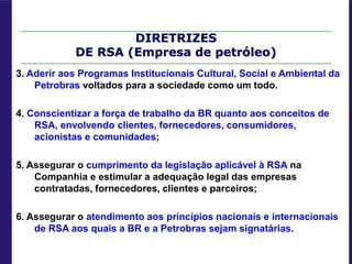 DIRETRIZES
DE RSA (Empresa de petróleo)
3. Aderir aos Programas Institucionais Cultural, Social e Ambiental da
Petrobras voltados para a sociedade como um todo.
4. Conscientizar a força de trabalho da BR quanto aos conceitos de
RSA, envolvendo clientes, fornecedores, consumidores,
acionistas e comunidades;
5. Assegurar o cumprimento da legislação aplicável à RSA na
Companhia e estimular a adequação legal das empresas
contratadas, fornecedores, clientes e parceiros;
6. Assegurar o atendimento aos princípios nacionais e internacionais
de RSA aos quais a BR e a Petrobras sejam signatárias.
 
