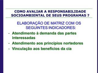 ELABORAÇÃO DE MATRIZ COM OS
SEGUINTES INDICADORES:
- Atendimento à demanda das partes
interessadas
- Atendimento aos princípios nortedores
- Vinculação aos benefícios da cia
COMO AVALIAR A RESPONSABILIDADE
SOCIOAMBIENTAL DE SEUS PROGRAMAS ?
 