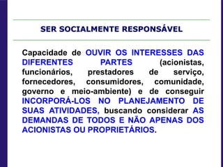 SER SOCIALMENTE RESPONSÁVEL
Capacidade de OUVIR OS INTERESSES DAS
DIFERENTES PARTES (acionistas,
funcionários, prestadores de serviço,
fornecedores, consumidores, comunidade,
governo e meio-ambiente) e de conseguir
INCORPORÁ-LOS NO PLANEJAMENTO DE
SUAS ATIVIDADES, buscando considerar AS
DEMANDAS DE TODOS E NÃO APENAS DOS
ACIONISTAS OU PROPRIETÁRIOS.
 