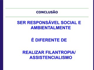 CONCLUSÃO
SER RESPONSÁVEL SOCIAL E
AMBIENTALMENTE
É DIFERENTE DE
REALIZAR FILANTROPIA/
ASSISTENCIALISMO
 