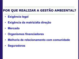 POR QUE REALIZAR A GESTÃO AMBIENTAL?
• Exigência legal
• Exigência da matriz/alta direção
• Mercado
• Organismos financiadores
• Melhoria de relacionamento com comunidade
• Seguradoras
 