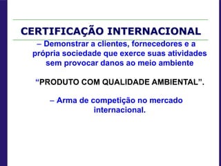 CERTIFICAÇÃO INTERNACIONAL
– Demonstrar a clientes, fornecedores e a
própria sociedade que exerce suas atividades
sem provocar danos ao meio ambiente
“PRODUTO COM QUALIDADE AMBIENTAL”.
– Arma de competição no mercado
internacional.
 