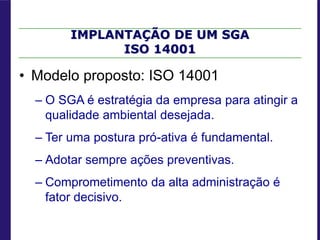 IMPLANTAÇÃO DE UM SGA
ISO 14001
• Modelo proposto: ISO 14001
– O SGA é estratégia da empresa para atingir a
qualidade ambiental desejada.
– Ter uma postura pró-ativa é fundamental.
– Adotar sempre ações preventivas.
– Comprometimento da alta administração é
fator decisivo.
 