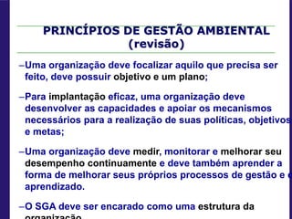 PRINCÍPIOS DE GESTÃO AMBIENTAL
(revisão)
–Uma organização deve focalizar aquilo que precisa ser
feito, deve possuir objetivo e um plano;
–Para implantação eficaz, uma organização deve
desenvolver as capacidades e apoiar os mecanismos
necessários para a realização de suas políticas, objetivos
e metas;
–Uma organização deve medir, monitorar e melhorar seu
desempenho continuamente e deve também aprender a
forma de melhorar seus próprios processos de gestão e d
aprendizado.
–O SGA deve ser encarado como uma estrutura da
 