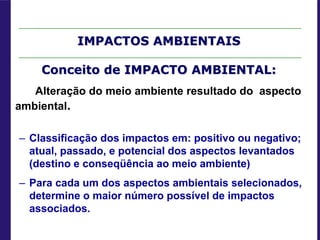 IMPACTOS AMBIENTAIS
Conceito de IMPACTO AMBIENTAL:
Alteração do meio ambiente resultado do aspecto
ambiental.
– Classificação dos impactos em: positivo ou negativo;
atual, passado, e potencial dos aspectos levantados
(destino e conseqüência ao meio ambiente)
– Para cada um dos aspectos ambientais selecionados,
determine o maior número possível de impactos
associados.
 