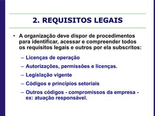 2. REQUISITOS LEGAIS
• A organização deve dispor de procedimentos
para identificar, acessar e compreender todos
os requisitos legais e outros por ela subscritos:
– Licenças de operação
– Autorizações, permissões e licenças.
– Legislação vigente
– Códigos e princípios setoriais
– Outros códigos - compromissos da empresa -
ex: atuação responsável.
 