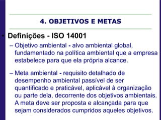 4. OBJETIVOS E METAS
• Definições - ISO 14001
– Objetivo ambiental - alvo ambiental global,
fundamentado na política ambiental que a empresa
estabelece para que ela própria alcance.
– Meta ambiental - requisito detalhado de
desempenho ambiental passível de ser
quantificado e praticável, aplicável à organização
ou parte dela, decorrente dos objetivos ambientais.
A meta deve ser proposta e alcançada para que
sejam considerados cumpridos aqueles objetivos.
 