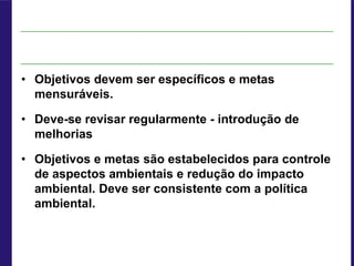 • Objetivos devem ser específicos e metas
mensuráveis.
• Deve-se revisar regularmente - introdução de
melhorias
• Objetivos e metas são estabelecidos para controle
de aspectos ambientais e redução do impacto
ambiental. Deve ser consistente com a política
ambiental.
 