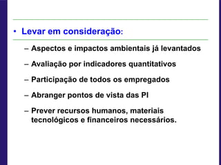 • Levar em consideração:
– Aspectos e impactos ambientais já levantados
– Avaliação por indicadores quantitativos
– Participação de todos os empregados
– Abranger pontos de vista das PI
– Prever recursos humanos, materiais
tecnológicos e financeiros necessários.
 