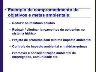 • Exemplo de comprometimento de
objetivos e metas ambientais:
– Reduzir os resíduos sólidos
– Reduzir / eliminar lançamentos de poluentes no
sistema hídrico
– Projeto de produtos com mínimo impacto ambiental
– Controle do impacto ambiental e matérias-primas
– Promover a conscientização ambiental de
empregados, comunidade etc.
 
