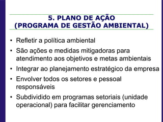 5. PLANO DE AÇÃO
(PROGRAMA DE GESTÃO AMBIENTAL)
• Refletir a política ambiental
• São ações e medidas mitigadoras para
atendimento aos objetivos e metas ambientais
• Integrar ao planejamento estratégico da empresa
• Envolver todos os setores e pessoal
responsáveis
• Subdividido em programas setoriais (unidade
operacional) para facilitar gerenciamento
 