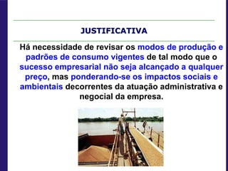 JUSTIFICATIVA
Há necessidade de revisar os modos de produção e
padrões de consumo vigentes de tal modo que o
sucesso empresarial não seja alcançado a qualquer
preço, mas ponderando-se os impactos sociais e
ambientais decorrentes da atuação administrativa e
negocial da empresa.
 