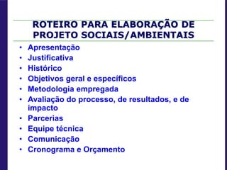 ROTEIRO PARA ELABORAÇÃO DE
PROJETO SOCIAIS/AMBIENTAIS
• Apresentação
• Justificativa
• Histórico
• Objetivos geral e específicos
• Metodologia empregada
• Avaliação do processo, de resultados, e de
impacto
• Parcerias
• Equipe técnica
• Comunicação
• Cronograma e Orçamento
 