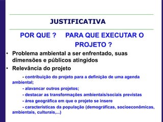 JUSTIFICATIVA
POR QUE ? PARA QUE EXECUTAR O
PROJETO ?
• Problema ambiental a ser enfrentado, suas
dimensões e públicos atingidos
• Relevância do projeto
- contribuição do projeto para a definição de uma agenda
ambiental;
- alavancar outros projetos;
- destacar as transformações ambientais/sociais previstas
- área geográfica em que o projeto se insere
- características da população (demográficas, socioeconômicas,
ambientais, culturais,...)
 