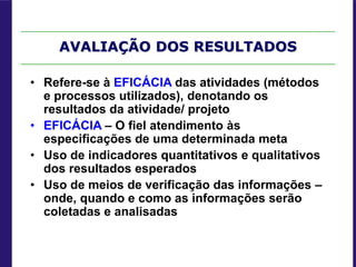 AVALIAÇÃO DOS RESULTADOS
• Refere-se à EFICÁCIA das atividades (métodos
e processos utilizados), denotando os
resultados da atividade/ projeto
• EFICÁCIA – O fiel atendimento às
especificações de uma determinada meta
• Uso de indicadores quantitativos e qualitativos
dos resultados esperados
• Uso de meios de verificação das informações –
onde, quando e como as informações serão
coletadas e analisadas
 