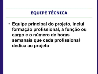 EQUIPE TÉCNICA
• Equipe principal do projeto, inclui
formação profissional, a função ou
cargo e o número de horas
semanais que cada profissional
dedica ao projeto
 