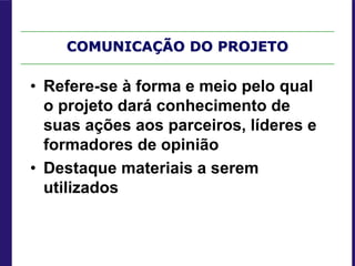 COMUNICAÇÃO DO PROJETO
• Refere-se à forma e meio pelo qual
o projeto dará conhecimento de
suas ações aos parceiros, líderes e
formadores de opinião
• Destaque materiais a serem
utilizados
 