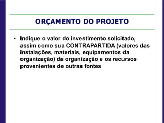 ORÇAMENTO DO PROJETO
• Indique o valor do investimento solicitado,
assim como sua CONTRAPARTIDA (valores das
instalações, materiais, equipamentos da
organização) da organização e os recursos
provenientes de outras fontes
 