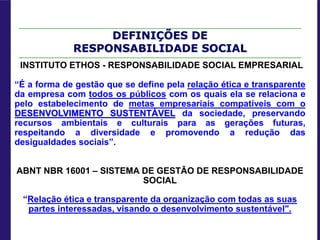DEFINIÇÕES DE
RESPONSABILIDADE SOCIAL
INSTITUTO ETHOS - RESPONSABILIDADE SOCIAL EMPRESARIAL
“É a forma de gestão que se define pela relação ética e transparente
da empresa com todos os públicos com os quais ela se relaciona e
pelo estabelecimento de metas empresariais compatíveis com o
DESENVOLVIMENTO SUSTENTÁVEL da sociedade, preservando
recursos ambientais e culturais para as gerações futuras,
respeitando a diversidade e promovendo a redução das
desigualdades sociais”.
ABNT NBR 16001 – SISTEMA DE GESTÃO DE RESPONSABILIDADE
SOCIAL
“Relação ética e transparente da organização com todas as suas
partes interessadas, visando o desenvolvimento sustentável".
 