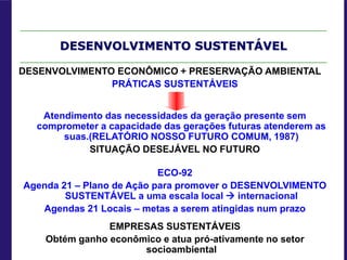 DESENVOLVIMENTO SUSTENTÁVEL
DESENVOLVIMENTO ECONÔMICO + PRESERVAÇÃO AMBIENTAL
PRÁTICAS SUSTENTÁVEIS
Atendimento das necessidades da geração presente sem
comprometer a capacidade das gerações futuras atenderem as
suas.(RELATÓRIO NOSSO FUTURO COMUM, 1987)
SITUAÇÃO DESEJÁVEL NO FUTURO
ECO-92
Agenda 21 – Plano de Ação para promover o DESENVOLVIMENTO
SUSTENTÁVEL a uma escala local  internacional
Agendas 21 Locais – metas a serem atingidas num prazo
EMPRESAS SUSTENTÁVEIS
Obtém ganho econômico e atua pró-ativamente no setor
socioambiental
 