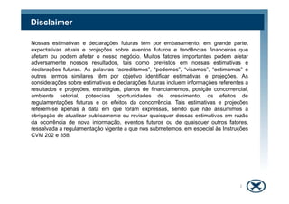 Disclaimer
Nossas estimativas e declarações futuras têm por embasamento, em grande parte,
expectativas atuais e projeções sobre eventos futuros e tendências financeiras que
afetam ou podem afetar o nosso negócio. Muitos fatores importantes podem afetar
adversamente nossos resultados, tais como previstos em nossas estimativas e
declarações futuras. As palavras “acreditamos”, “podemos”, “visamos”, “estimamos” e
outros termos similares têm por objetivo identificar estimativas e projeções. As
considerações sobre estimativas e declarações futuras incluem informações referentes a
resultados e projeções, estratégias, planos de financiamentos, posição concorrencial,
ambiente setorial, potenciais oportunidades de crescimento, os efeitos de
regulamentações futuras e os efeitos da concorrência. Tais estimativas e projeçõesregulamentações futuras e os efeitos da concorrência. Tais estimativas e projeções
referem-se apenas à data em que foram expressas, sendo que não assumimos a
obrigação de atualizar publicamente ou revisar quaisquer dessas estimativas em razão
da ocorrência de nova informação, eventos futuros ou de quaisquer outros fatores,
ressalvada a regulamentação vigente a que nos submetemos, em especial às Instruções
CVM 202 e 358.
2
 