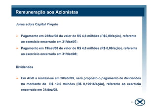 Remuneração aos Acionistas
Juros sobre Capital Próprio
Pagamento em 22/fev/08 do valor de R$ 4,8 milhões (R$0,09/ação), referente
ao exercício encerrado em 31/dez/07;
Pagamento em 19/set/08 do valor de R$ 4,8 milhões (R$ 0,09/ação), referente
ao exercício encerrado em 31/dez/08;
24
Dividendos
Em AGO a realizar-se em 28/abr/09, será proposto o pagamento de dividendos
no montante de R$ 10,6 milhões (R$ 0,19616/ação), referente ao exercício
encerrado em 31/dez/08.
 