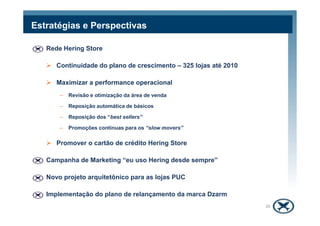 Rede Hering Store
Continuidade do plano de crescimento – 325 lojas até 2010
Maximizar a performance operacional
– Revisão e otimização da área de venda
– Reposição automática de básicos
Estratégias e Perspectivas
– Reposição dos “best sellers”
– Promoções contínuas para os “slow movers”
Promover o cartão de crédito Hering Store
Campanha de Marketing “eu uso Hering desde sempre”
Novo projeto arquitetônico para as lojas PUC
Implementação do plano de relançamento da marca Dzarm
26
 