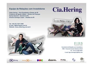 Equipe de Relações com InvestidoresEquipe de Relações com Investidores
Fabio HeringFabio Hering –– Vice Presidente e Diretor de RIVice Presidente e Diretor de RI
Frederico de Aguiar OldaniFrederico de Aguiar Oldani –– Diretor de FinançasDiretor de Finanças
Karina KoerichKarina Koerich -- Gerente de RIGerente de RI
Gracila Camargo LopesGracila Camargo Lopes –– Analista de RIAnalista de RI
Tel. +55 (47) 3321Tel. +55 (47) 3321--34693469
EE--mailmail: ri@heringnet.com.br: ri@heringnet.com.br
WebsiteWebsite: www.ciahering.com.br/ri: www.ciahering.com.br/ri
Consultoria de Relações com Investidores
FIRB – Financial Investor Relations Brasil
Tel. +55 (11) 3897-6857
E-mail: ligia.montagnani@firb.com
 