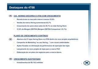 Destaques do 4T08
CIA. HERING ENCERRA O 4T08 COM CRESCIMENTO
• Receita bruta no mercado interno cresceu 53,0%
• Vendas da marca Hering aumentaram 63,7%
• Crescimento de same-store sales de 29,1% na rede Hering Store
• 31,6% de Margem EBITDA (Margem EBITDA Comparável: 23,1%)
PLANO DE CRESCIMENTO CONTÍNUO
• Abertura de 21 lojas Hering Store no 4T08 dentro do novo projeto arquitetônico
• Campanha de Marketing “eu uso Hering...” com novas celebridades
• Ações focadas na otimização da performance de operação das lojas
• Lançamento do novo projeto de lojas para a marca PUC
• Elaboração de um plano de negócios para a marca dzarm.
CRESCIMENTO SUSTENTADO
• Investimentos de R$ 10,5 milhões
4
 