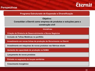 Perspectivas

                  Programa Estruturado de Expansão e Diversificação

                                      Objetivo:
           Consolidar a Eternit como empresa de produtos e soluções para a
                                   construção civil

                                            Iniciativas:

    Criação da Diretoria de Desenvolvimento e Novos Negócios
    Inclusão de Telhas Metálicas no portfólio

    Investimento em novas linhas de produção de fibrocimento na Eternit

    Investimento em máquinas de novos produtos nas fábricas atuais

    Aumento de capacidade de produção na SAMA

    Lançamento de novos produtos

    Entrada no segmento de louças sanitárias

    Crescimento Inorgânico


                                                                             30
 