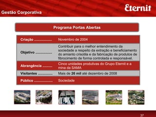 Gestão Corporativa


                                      Programa Portas Abertas


        Criação ..................      Novembro de 2004
                                        Contribuir para o melhor entendimento da
                                        sociedade a respeito da extração e beneficiamento
        Objetivo .................
                                        do amianto crisotila e da fabricação de produtos de
                                        fibrocimento de forma controlada e responsável.
                                        Cinco unidades produtivas do Grupo Eternit e a
        Abrangência ..........
                                        mina da SAMA
        Visitantes ...............      Mais de 26 mil até dezembro de 2008

        Público ...................     Sociedade




                                                                                              37
 