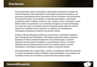 Disclaimer
1
Esta apresentação contém declarações e informações prospectivas a respeito da
General Shopping. Estas declarações e informações prospectivas baseiam-se em
premissas e expectativas futuras que poderão não se concretizar e não são garantia
do desempenho futuro da Companhia. As referidas declarações e informações
prospectivas estão e estarão, conforme o caso, sujeitas a riscos, incertezas e outros
fatores relativos às operações e aos ambientes de negócios da General Shopping,
em virtude dos quais os resultados reais da Companhia podem diferir de maneira
relevante de resultados futuros expressos ou implícitos nas declarações e
informações prospectivas constantes do presente material.
Embora a General Shopping acredite que as premissas e expectativas utilizadas
para a divulgação das declarações e informações prospectivas sejam razoáveis e
baseadas em dados atualmente disponíveis à sua administração, a General
Shopping não pode garantir resultados ou acontecimentos futuros. A General
Shopping isenta-se expressamente do dever de atualizar qualquer uma das
declarações e informações prospectivas contidas no presente material.
Esta apresentação não constitui oferta, convite ou solicitação de oferta de subscrição
ou compra de quaisquer valores mobiliários. Esta apresentação e seu conteúdo não
constituem a base de um contrato ou compromisso de qualquer espécie.
 