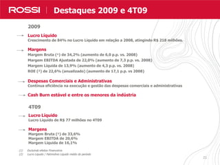 21
Destaques Resultados
(1) Excluindo efeitos Financeiros
(2) Lucro Líquido / Patrimônio Líquido médio do período
Lucro Líquido
Crescimento de 84% no Lucro Líquido em relação a 2008, atingindo R$ 218 milhões.
Margens
Margem Bruta (¹) de 34,2% (aumento de 6,0 p.p. vs. 2008)
Margem EBITDA Ajustada de 22,0% (aumento de 7,3 p.p. vs. 2008)
Margem Líquida de 13,9% (aumento de 4,3 p.p. vs. 2008)
ROE (²) de 22,6% (anualizado) (aumento de 17,1 p.p. vs 2008)
Despesas Comerciais e Administrativas
Contínua eficiência na execução e gestão das despesas comerciais e administrativas
Cash Burn estável e entre os menores da indústria
Destaques 2009 e 4T09
4T09
Lucro Líquido
Lucro Líquido de R$ 77 milhões no 4T09
Margens
Margem Bruta (¹) de 33,6%
Margem EBITDA de 20,6%
Margem Líquida de 16,1%
2009
 