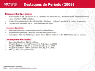 55
Desempenho Operacional
 VGV Lançado de R$ 2,8 bilhões (R$ 2,2 bilhões - % Rossi) no ano, divididos em 68 empreendimentos
e com total de 16.456 unidades.
 Vendas Contratadas de R$ 2,3 bilhões (R$ 1,8 bilhões - % Rossi), sendo 46% vendas de estoque.
 132 canteiros de obra e 34.762 unidades em construção
Segmento Econômico
 50 projetos lançados no segmento com 13.086 unidades
 Segmento corresponde a 47% do VGV lançado (parte Rossi)
 Aumento de 92% no VGV lançado parte Rossi, R$ 927 milhões vs. R$ 484 milhões no ano anterior
Desempenho Financeiro
 Lucro Líquido atinge R$ 218 milhões
 Margem Bruta (²) em 34,2% (aumento de 6,0 p.p. vs. 2008)
 Margem EBITDA de 22,0% (aumento de 7,3 p.p. vs. 2008)
 Margem Líquida de 13,9% (aumento de 4,3 p.p. vs. 2008)
 ROE (³) de 22,6% (anualizado)
(²) Excluindo efeitos financeiros
(³) Lucro Líquido / Patrimônio Líquido médio no período
Destaques do Período (2009)
 