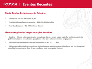 66
Oferta Pública Exclusivamente Primária
 Emissão de 74,250.000 novas ações
 Total de ações após encerramento – 266.436.388 de ações
 Valor total captado – R$ 928 milhões (bruto)
Plano de Opção de Compra de Ações Restritas
 Objetivo - Alinhar interesses e reter executivos-chave a longo prazo, e atrelar parte relevante do
patrimônio desses executivos à geração de valor para a Companhia no longo prazo.
 Aprovado em Assembléia Geral Extraordinária no dia 21/12/2009.
 O Plano estará limitado a um máximo de Opções que resulte em uma diluição de até 3% do capital
social da Companhia na data de aprovação de cada outorga de Opções.
Eventos Recentes
 