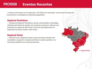 77
Regionais Rossi
Regional Paulistana
 Criação da Regional Paulistana, dando continuidade à estratégia
adotada pela Rossi de ampliar sua presença nacional e reforçar sua
presença na capital de São Paulo, com foco principalmente no
segmento de classe media e alta renda.
Regional Oeste
 Estruturamos a Regional Oeste cujos principais desafios são
consolidar e expandir a atuação da Rossi no oeste paulista e no
mercado imobiliário do norte paranaense.
 A Rossi conta hoje com 9 regionais e 30 células em operação, como parte do plano de
crescimento e estratégia de expansão geográfica;
Eventos Recentes
 