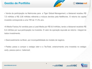 Gestão de Portfólio


•   Venda da participação na Netmovies para a Tiger Global Management, a Ideiasnet recebeu R$
7,5 milhões e R$ 3,58 milhões referente a mútuos devidos pela NetMovies. O retorno do capital
investido corresponde a uma TIR de 17,3% ano.


• A Media Factory foi vendida para a Lead Media por R$ 8,9 milhões, tendo a Ideiasnet recebido R$

6,4 milhões por sua participação na investida. O valor da operação equivale ao retorno integral da
todos investimento.


• Desinvestimento na Brain, por incompatíbilidade do modelo de negócio.



• Padtec passa a compor o estágio later e a TecTotal, anteriormente uma investida no estágio

early, passou para o balanced.




                                                 4
 