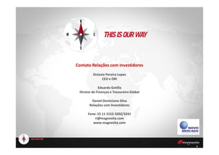 Contato Relações com Investidores
Octavio Pereira Lopes
CEO e DRI
9
CEO e DRI
Eduardo Gotilla
Diretor de Finanças e Tesoureiro Global
Daniel Domiciano Silva
Relações com Investidores
Fone: 55 11 3152-3202/3241
ri@magnesita.com
www.magnesita.com
 