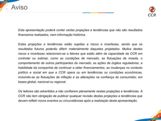 Aviso
2
Esta apresentação poderá conter certas projeções e tendências que não são resultados
financeiros realizados, nem informação histórica.
Estas projeções e tendências estão sujeitas a riscos e incertezas, sendo que os
resultados futuros poderão diferir materialmente daqueles projetados. Muitos destes
riscos e incertezas relacionam-se a fatores que estão além da capacidade da CCR em
controlar ou estimar, como as condições de mercado, as flutuações de moeda, o
comportamento de outros participantes do mercado, as ações de órgãos reguladores, a
habilidade da companhia de continuar a obter financiamentos, as mudanças no contexto
político e social em que a CCR opera ou em tendências ou condições econômicas,
incluindo-se as flutuações de inflação e as alterações na confiança do consumidor, em
bases global, nacional ou regional.
Os leitores são advertidos a não confiarem plenamente nestas projeções e tendências. A
CCR não tem obrigação de publicar qualquer revisão destas projeções e tendências que
devam refletir novos eventos ou circunstâncias após a realização desta apresentação.
 
