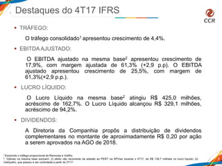  TRÁFEGO:
O tráfego consolidado1 apresentou crescimento de 4,4%.
 EBITDA AJUSTADO:
O EBITDA ajustado na mesma base2 apresentou crescimento de
17,9%, com margem ajustada de 61,3% (+2,9 p.p). O EBITDA
ajustado apresentou crescimento de 25,5%, com margem de
61,3%(+2,9 p.p.).
 LUCRO LÍQUIDO:
O Lucro Líquido na mesma base2 atingiu R$ 425,0 milhões,
acréscimo de 162,7%. O Lucro Líquido alcançou R$ 329,1 milhões,
acréscimo de 94,2%.
 DIVIDENDOS:
A Diretoria da Companhia propôs a distribuição de dividendos
complementares no montante de aproximadamente R$ 0,20 por ação
a serem aprovados na AGO de 2018.
Destaques do 4T17 IFRS
3
1 Excluindo o tráfego proporcional da Renovias e ViaRio.
2 Valores na mesma base excluem: (i) efeito não recorrente da adesão ao PERT na SPVias durante o 4T17, de R$ 139,7 milhões no lucro líquido; (ii)
ViaQuatro, que passou a ser controlada a partir do 2T17.
 