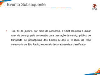 Evento Subsequente
 Em 19 de janeiro, por meio de consórcio, a CCR ofereceu o maior
valor de outorga pela concessão para prestação de serviço público de
transporte de passageiros das Linhas 5-Lilás e 17-Ouro da rede
metroviária de São Paulo, tendo sido declarada melhor classificada.
4
 