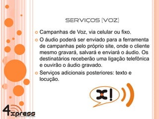 Campanhas de Voz, via celular ou fixo. O áudio poderá ser enviado para a ferramenta de campanhas pelo próprio site, onde o cliente mesmo gravará, salvará e enviará o áudio. Os destinatários receberão uma ligação telefônica e ouvirão o áudio gravado. Serviços adicionais posteriores: texto e locução. Data prevista de lançamento para 2010. 